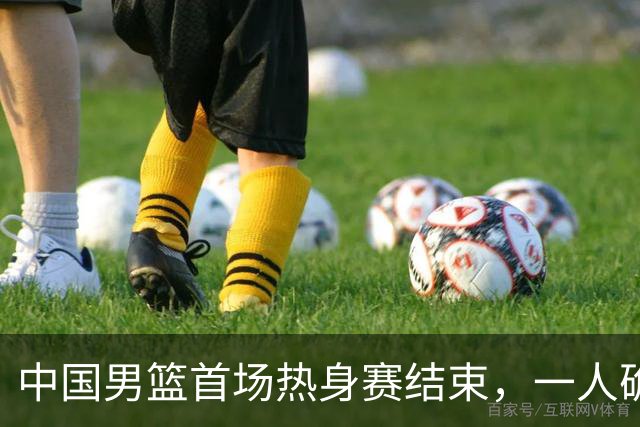 中国男篮首场热身赛结束，一人确定离队 四人免检 两位置争夺白热化